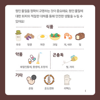 원인물질을 정확히 규명하는 것이 중요해요. 원인 물질에 대한 회피와 적절한 대처를 통해 안전한 생활을 누릴 수 있어요! 식품 - 우유, 땅콩, 계란, 과일, 게, 새우, 밀 / 약품 - 해열진통제, 항생제, 조영제 / 곤충독 - 벌, 개미 / 기타 - 운동, 온도변화, 라텍스