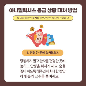 아나필락시스 응급 상황 대처 방법 *에피네프린 주사와 119연락은 동시에 진행해요. 1.편평한 곳에 눕힙니다. 당황하지 말고 환자를 편평한 곳에 눕히고 안정을 취하게 해요. 숨을 깊이 쉬도록 해주면서 최대한 편안하게 옷의 단추를 풀어줘요. 