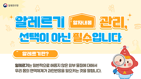 (질병관리청) (알자내몸) 알레르기 관리, 선택이 아닌 필수 입니다. 알레르기란? 알레르기는 일반적으로 해롭지 않은 외부 물질에 대해서 우리 몸의 면역체계가 과민반응을 일으키는 것을 말합니다.