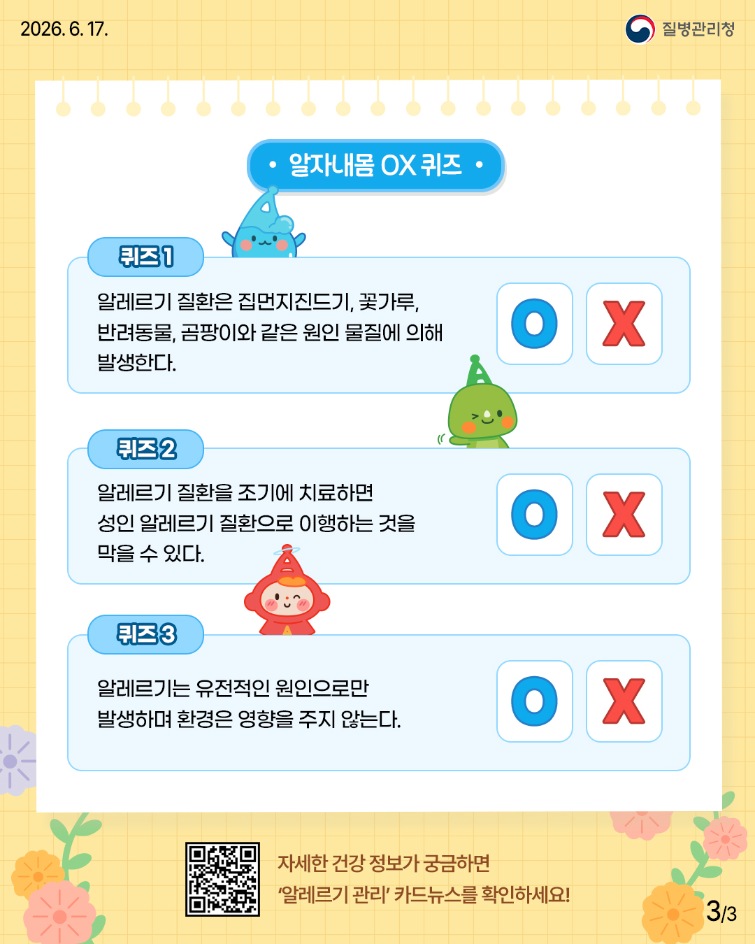 알자내몸 ox퀴즈 퀴즈1 알레르기 질환은 집먼지진드기, 꽃가루, 반려동물, 곰팡이와 같은 원인 물질에 의해 발생한다 퀴즈2 알레르기 질환을 조기에 치료하면 성인 알레르기 질환으로 이행하는 것을 막을 수 있다. 퀴즈3 알레르기는 유전적인 원인으로만 발생하며 환경은 영향을 주지 않는다.